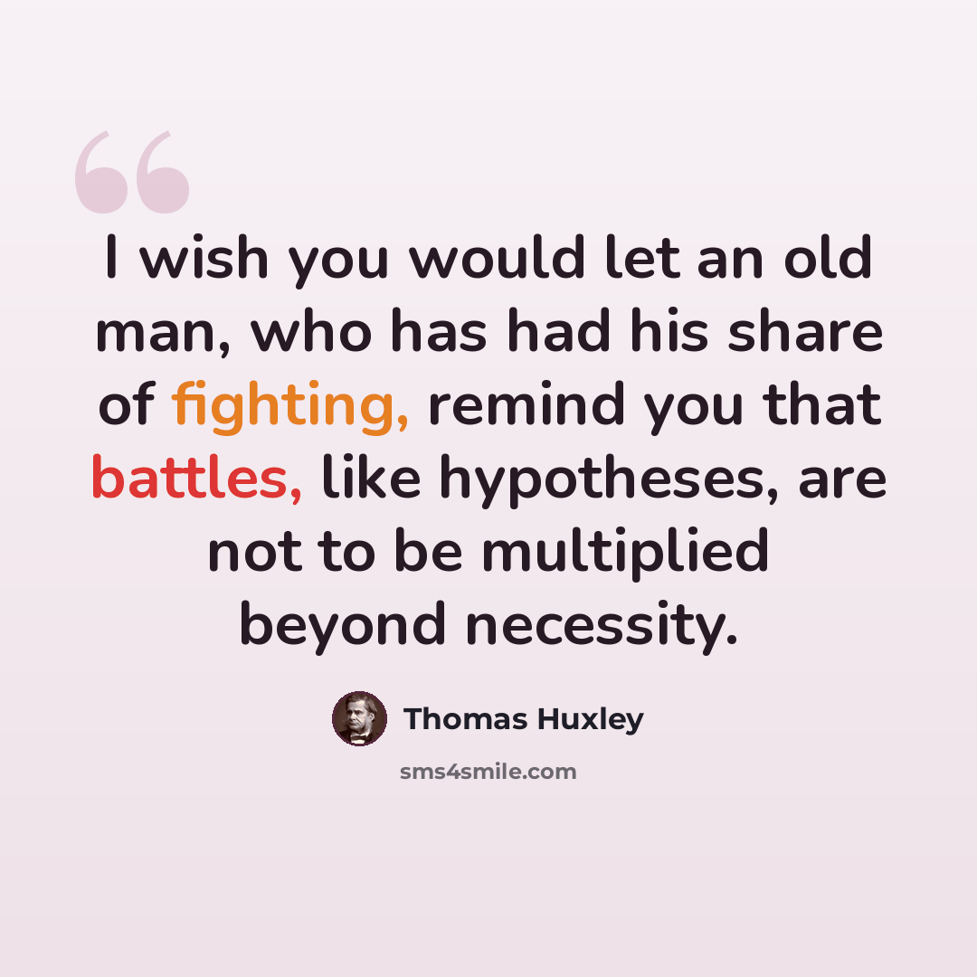 “I wish you would let an old man, who has had his share of fighting, remind you that battles, like hypotheses, are not to be multiplied beyond necessity.” quote by Thomas Huxley