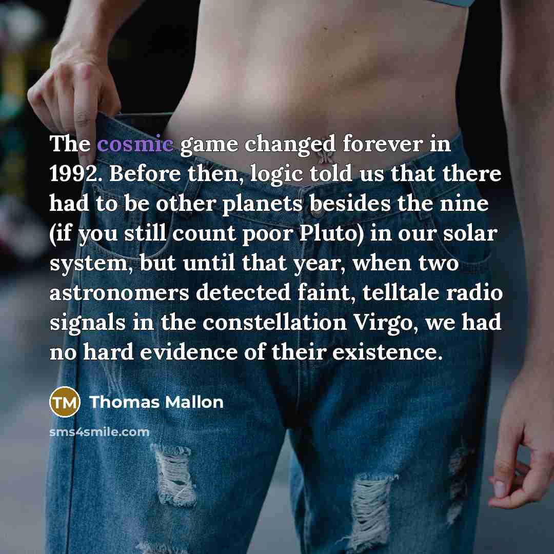 “The cosmic game changed forever in 1992. Before then, logic told us that there had to be other planets besides the nine (if you still count poor Pluto) in our solar system, but until that year, when two astronomers detected faint, telltale radio signals in the constellation Virgo, we had no hard…” quote by Thomas Mallon