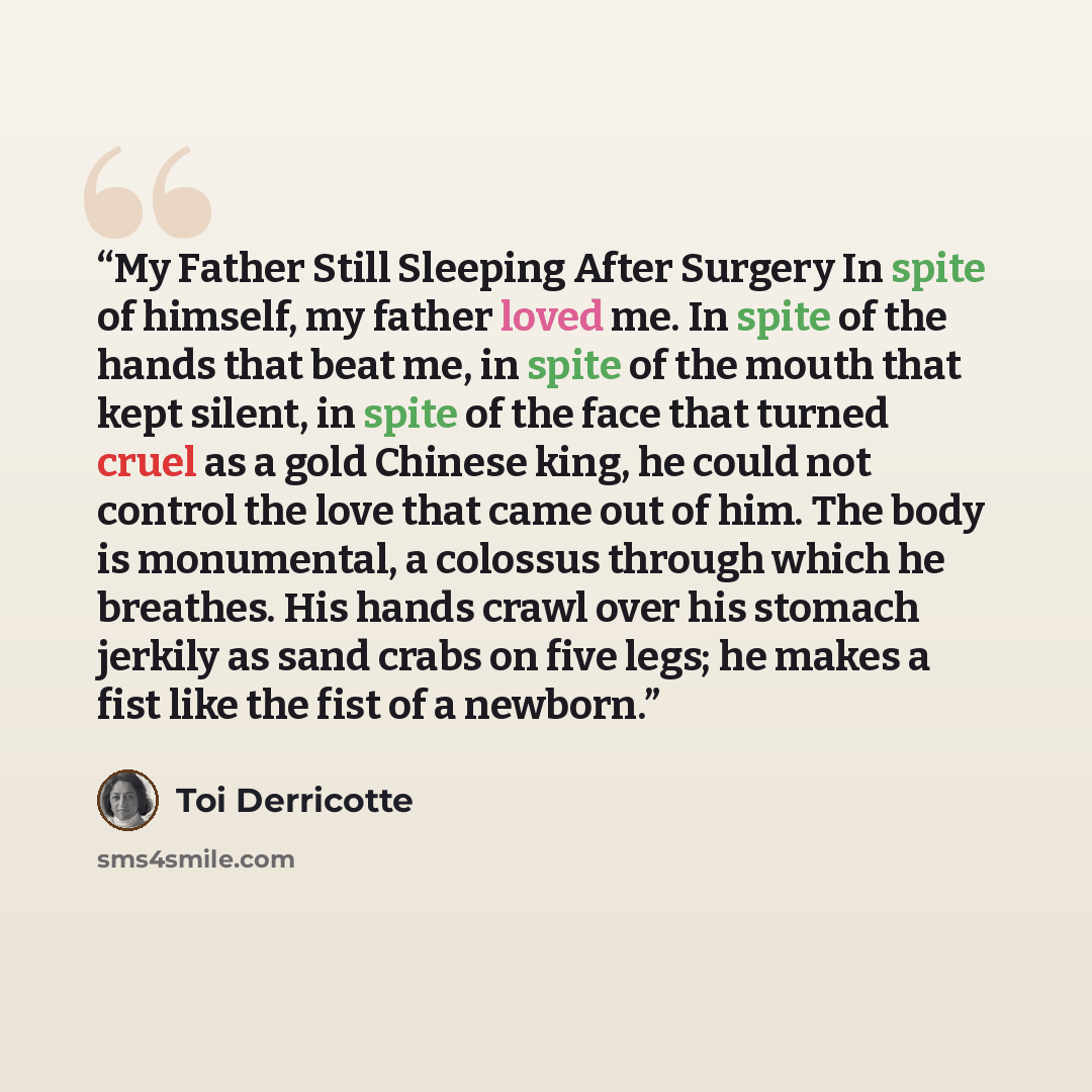 “My Father Still Sleeping After Surgery In spite of himself, my father loved me. In spite of the hands that beat me, in spite of the mouth that kept silent, in spite of the face that turned cruel as a gold Chinese king, he could not control the love that came out of him. The body is monumental, a…” quote by Toi Derricotte