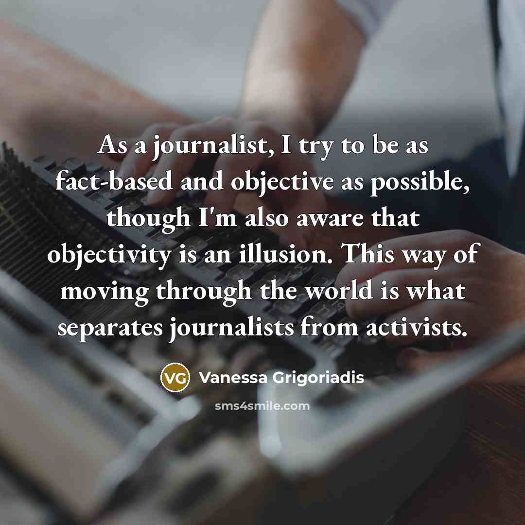 “As a journalist, I try to be as fact-based and objective as possible, though I'm also aware that objectivity is an illusion. This way of moving through the world is what separates journalists from activists.” quote by Vanessa Grigoriadis