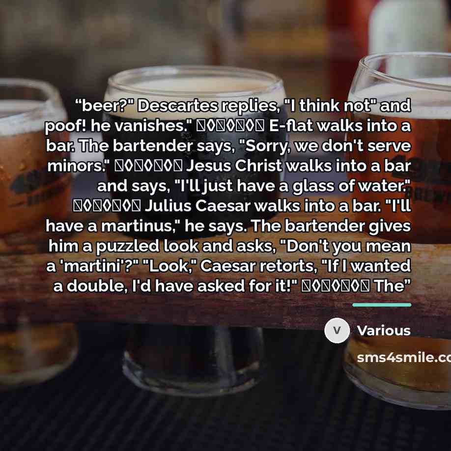 “beer?" Descartes replies, "I think not" and poof! he vanishes." ♦◊♦◊♦◊♦ E-flat walks into a bar. The bartender says, "Sorry, we don't serve minors." ♦◊♦◊♦◊♦ Jesus Christ walks into a bar and says, "I'll just have a glass of water." ♦◊♦◊♦◊♦ Julius Caesar walks into a bar. "I'll have a martinus," he…” quote by Various