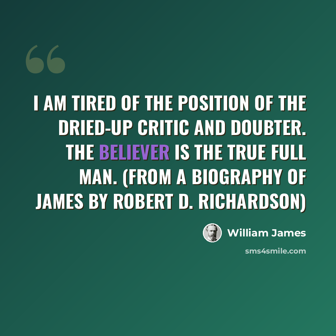 “I am tired of the position of the dried-up critic and doubter. The believer is the true full man. (from a biography of James by Robert D. Richardson)” quote by William James