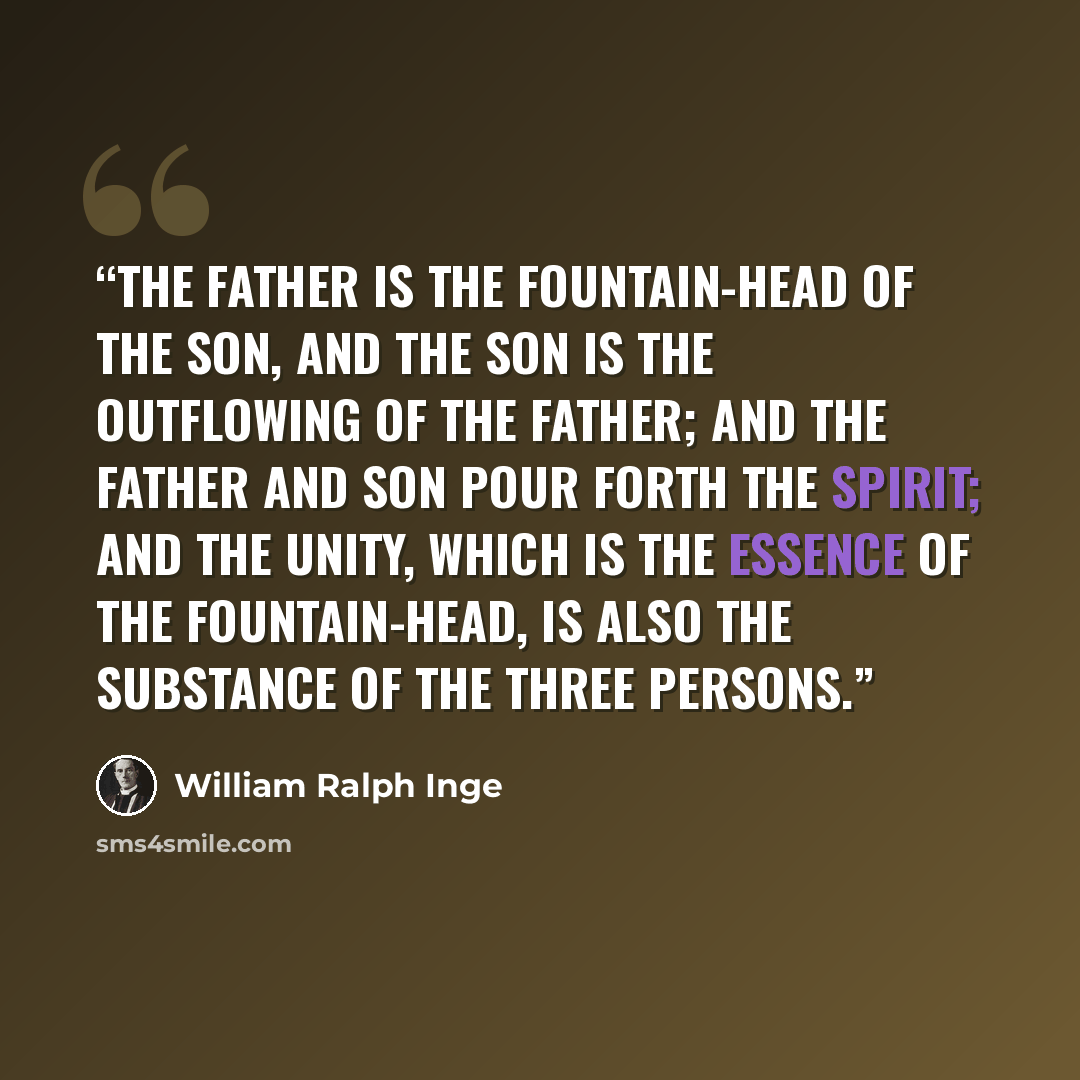 “the Father is the Fountain-head of the Son, and the Son is the outflowing of the Father; and the Father and Son pour forth the Spirit; and the Unity, which is the essence of the Fountain-head, is also the substance of the three Persons.” quote by William Ralph Inge