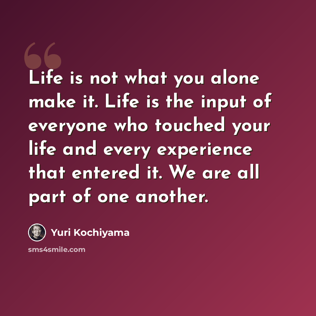 “Life is not what you alone make it. Life is the input of everyone who touched your life and every experience that entered it. We are all part of one another.” quote by Yuri Kochiyama