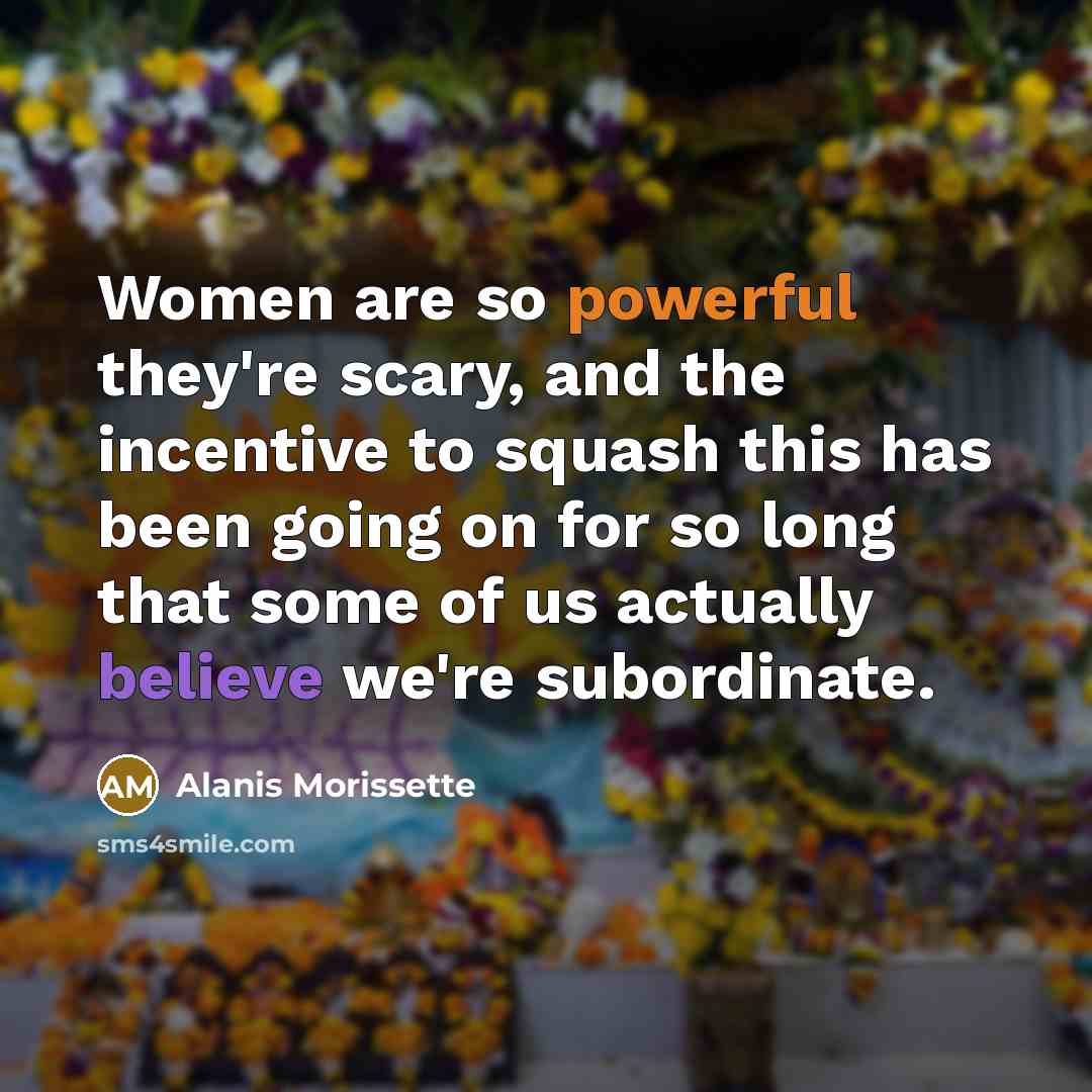 “Women are so powerful they're scary, and the incentive to squash this has been going on for so long that some of us actually believe we're subordinate.” quote by Alanis Morissette