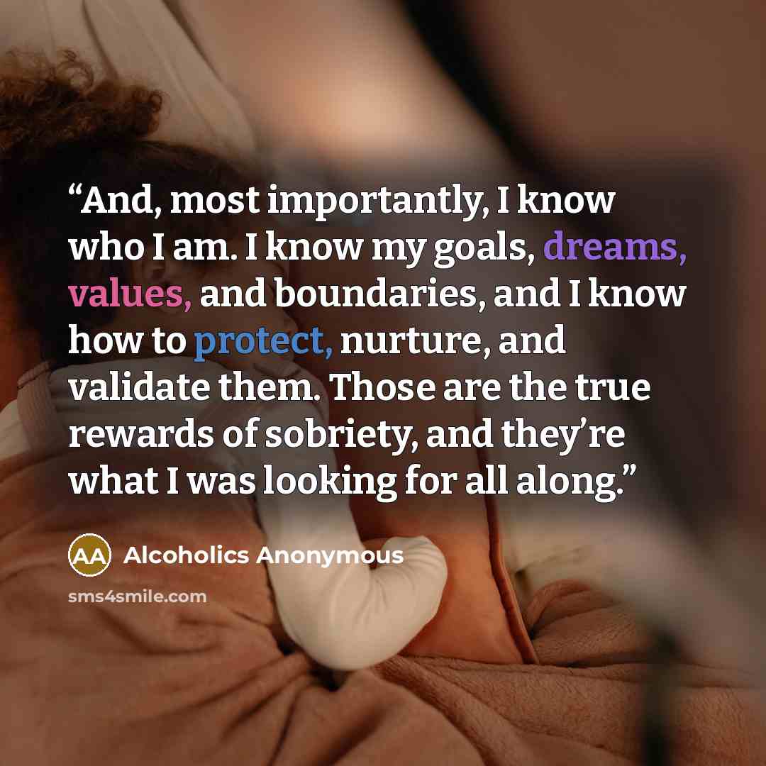 “And, most importantly, I know who I am. I know my goals, dreams, values, and boundaries, and I know how to protect, nurture, and validate them. Those are the true rewards of sobriety, and they’re what I was looking for all along.” quote by Alcoholics Anonymous