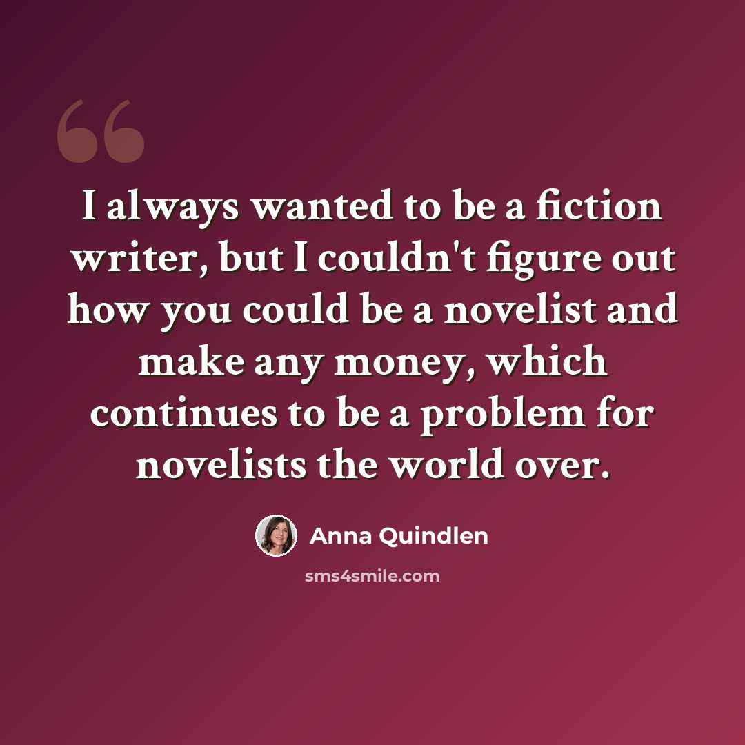 “I always wanted to be a fiction writer, but I couldn't figure out how you could be a novelist and make any money, which continues to be a problem for novelists the world over.” quote by Anna Quindlen