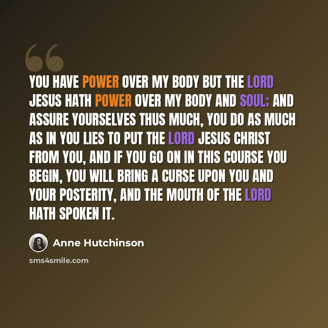 “You have power over my body but the Lord Jesus hath power over my body and soul; and assure yourselves thus much, you do as much as in you lies to put the Lord Jesus Christ from you, and if you go on in this course you begin, you will bring a curse upon you and your posterity, and the mouth of the…” quote by Anne Hutchinson