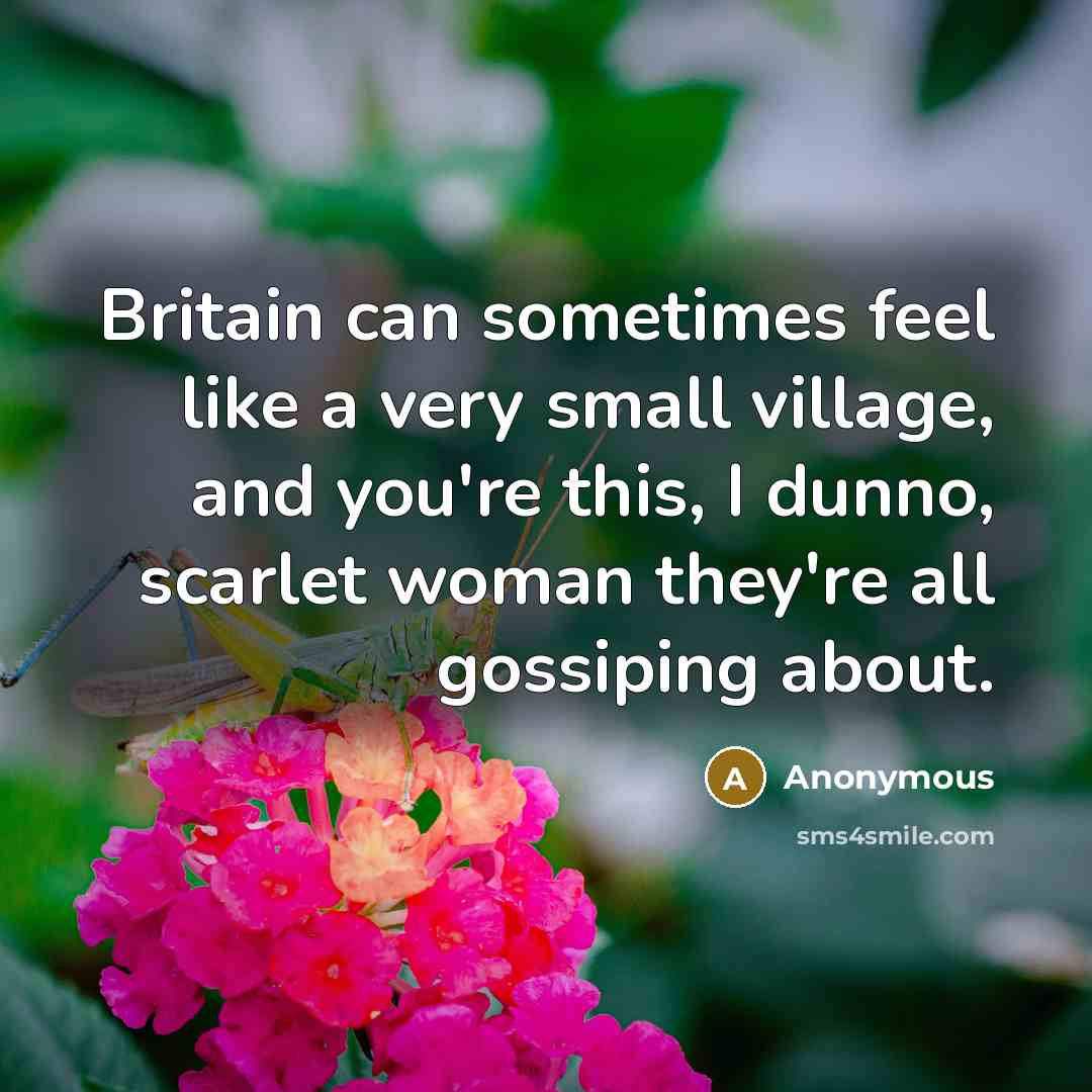 “Britain can sometimes feel like a very small village, and you're this, I dunno, scarlet woman they're all gossiping about.” quote by Anonymous