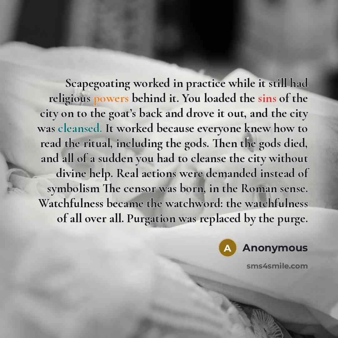 “Scapegoating worked in practice while it still had religious powers behind it. You loaded the sins of the city on to the goat’s back and drove it out, and the city was cleansed. It worked because everyone knew how to read the ritual, including the gods. Then the gods died, and all of a sudden you…” quote by Anonymous