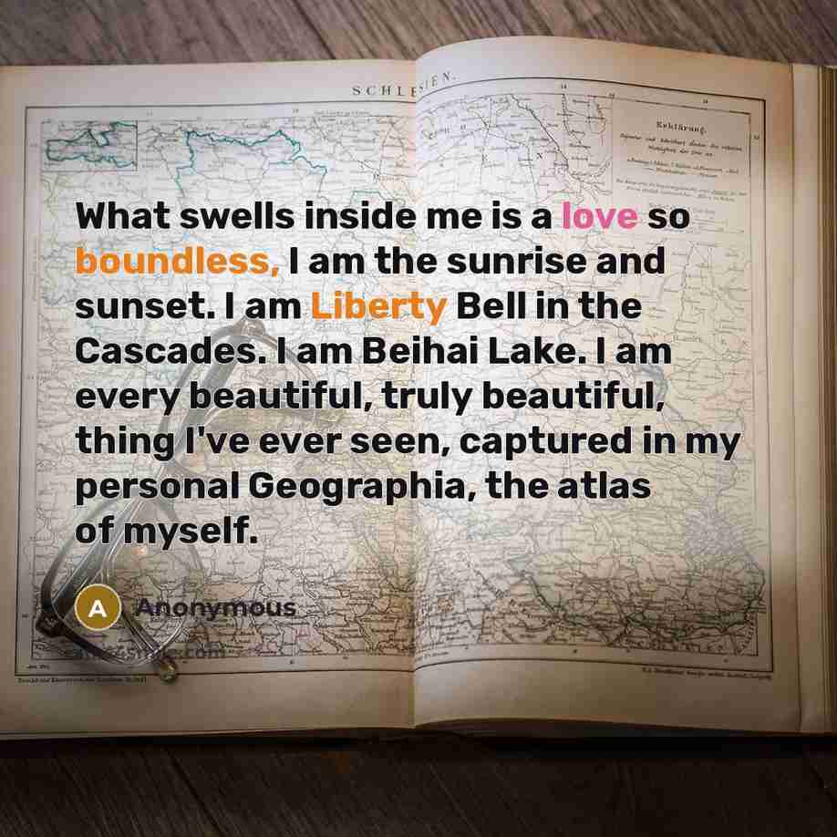 “What swells inside me is a love so boundless, I am the sunrise and sunset. I am Liberty Bell in the Cascades. I am Beihai Lake. I am every beautiful, truly beautiful, thing I've ever seen, captured in my personal Geographia, the atlas of myself.” quote by Anonymous
