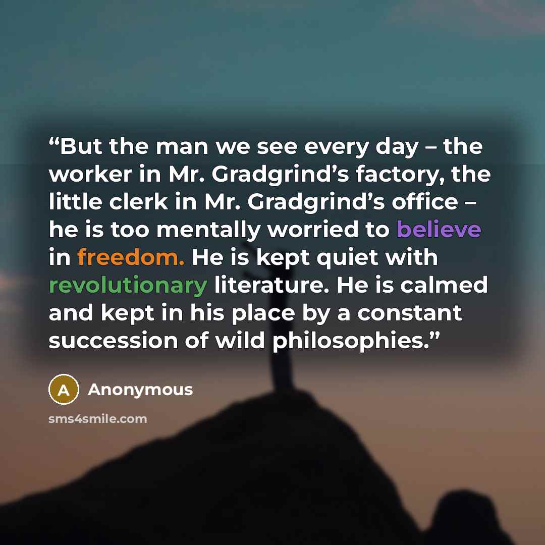 “But the man we see every day – the worker in Mr. Gradgrind’s factory, the little clerk in Mr. Gradgrind’s office – he is too mentally worried to believe in freedom. He is kept quiet with revolutionary literature. He is calmed and kept in his place by a constant succession of wild philosophies.” quote by Anonymous