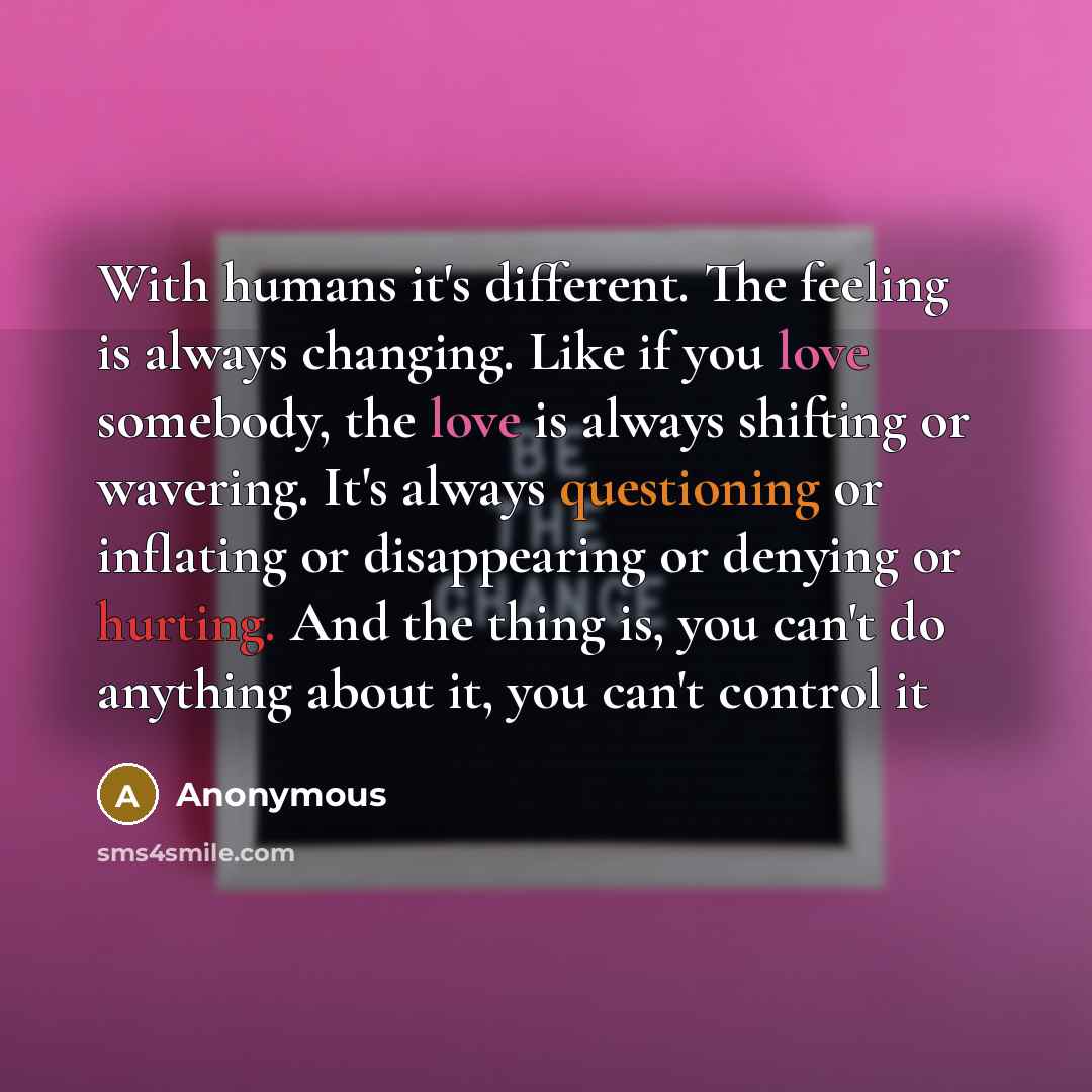 “With humans it's different. The feeling is always changing. Like if you love somebody, the love is always shifting or wavering. It's always questioning or inflating or disappearing or denying or hurting. And the thing is, you can't do anything about it, you can't control it” quote by Anonymous