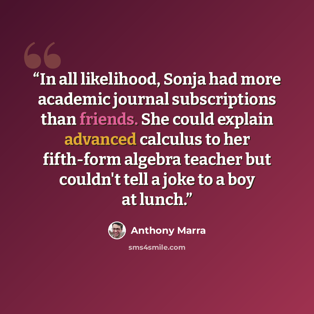 “In all likelihood, Sonja had more academic journal subscriptions than friends. She could explain advanced calculus to her fifth-form algebra teacher but couldn't tell a joke to a boy at lunch.” quote by Anthony Marra