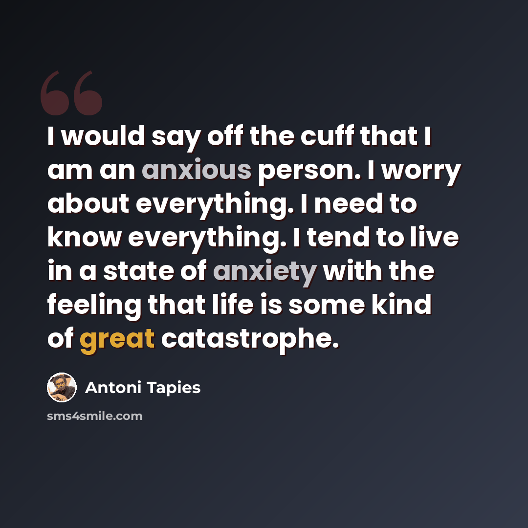 “I would say off the cuff that I am an anxious person. I worry about everything. I need to know everything. I tend to live in a state of anxiety with the feeling that life is some kind of great catastrophe.” quote by Antoni Tapies