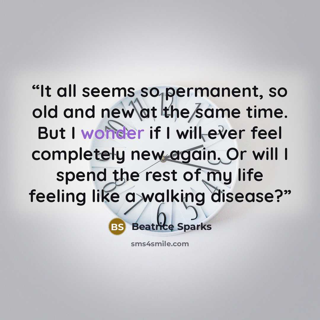 “It all seems so permanent, so old and new at the same time. But I wonder if I will ever feel completely new again. Or will I spend the rest of my life feeling like a walking disease?” quote by Beatrice Sparks