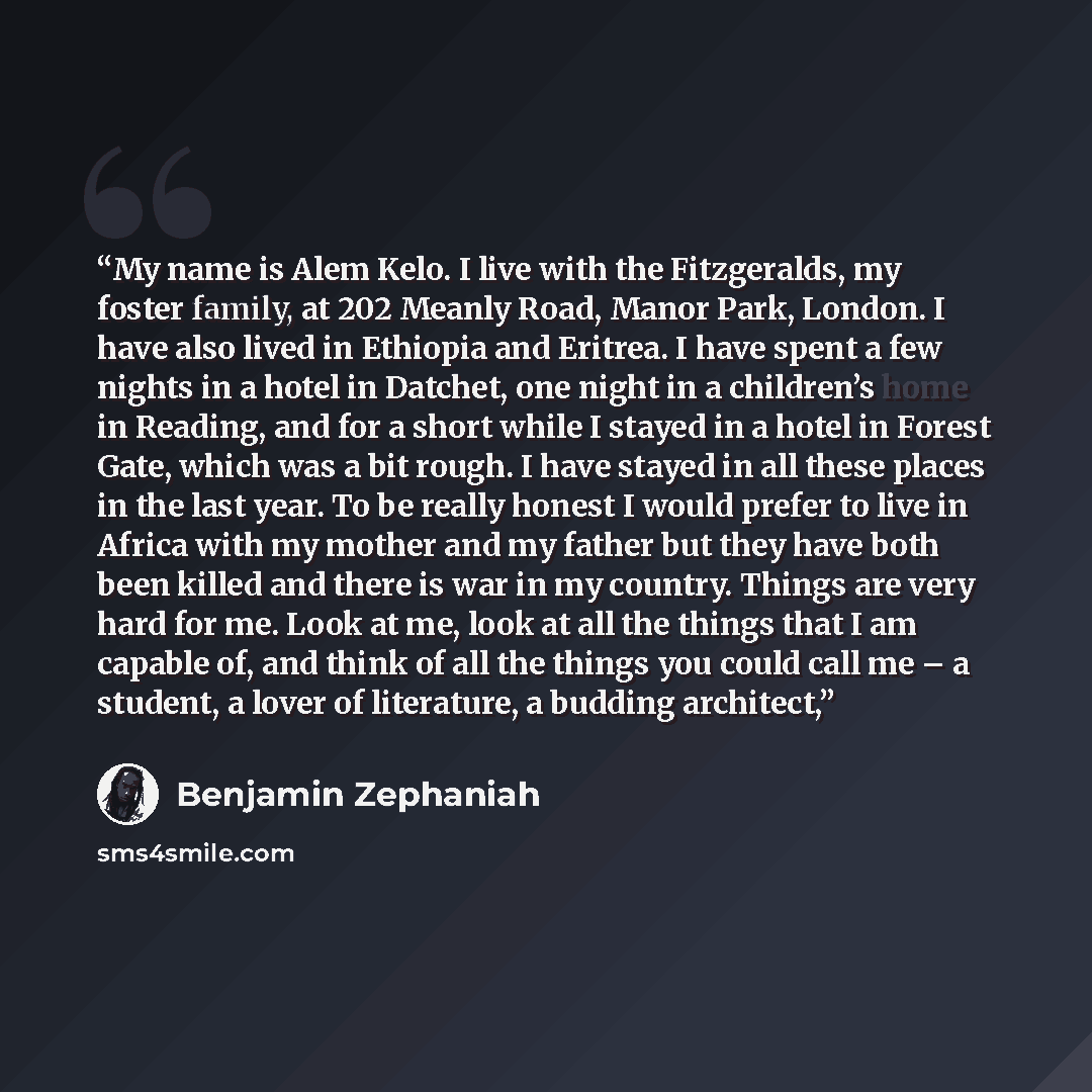 “My name is Alem Kelo. I live with the Fitzgeralds, my foster family, at 202 Meanly Road, Manor Park, London. I have also lived in Ethiopia and Eritrea. I have spent a few nights in a hotel in Datchet, one night in a children’s home in Reading, and for a short while I stayed in a hotel in Forest…” quote by Benjamin Zephaniah