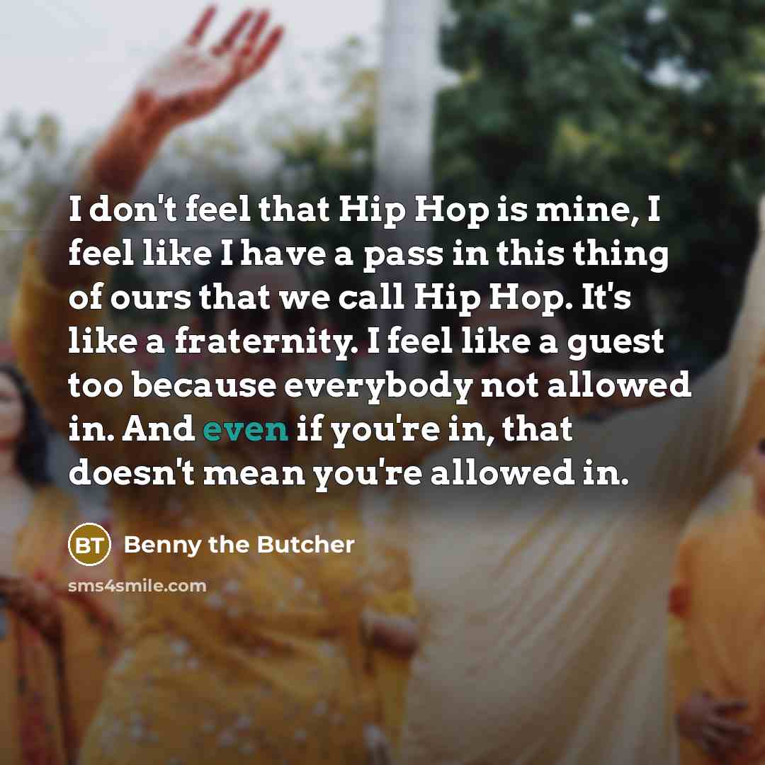 “I don't feel that Hip Hop is mine, I feel like I have a pass in this thing of ours that we call Hip Hop. It's like a fraternity. I feel like a guest too because everybody not allowed in. And even if you're in, that doesn't mean you're allowed in.” quote by Benny the Butcher