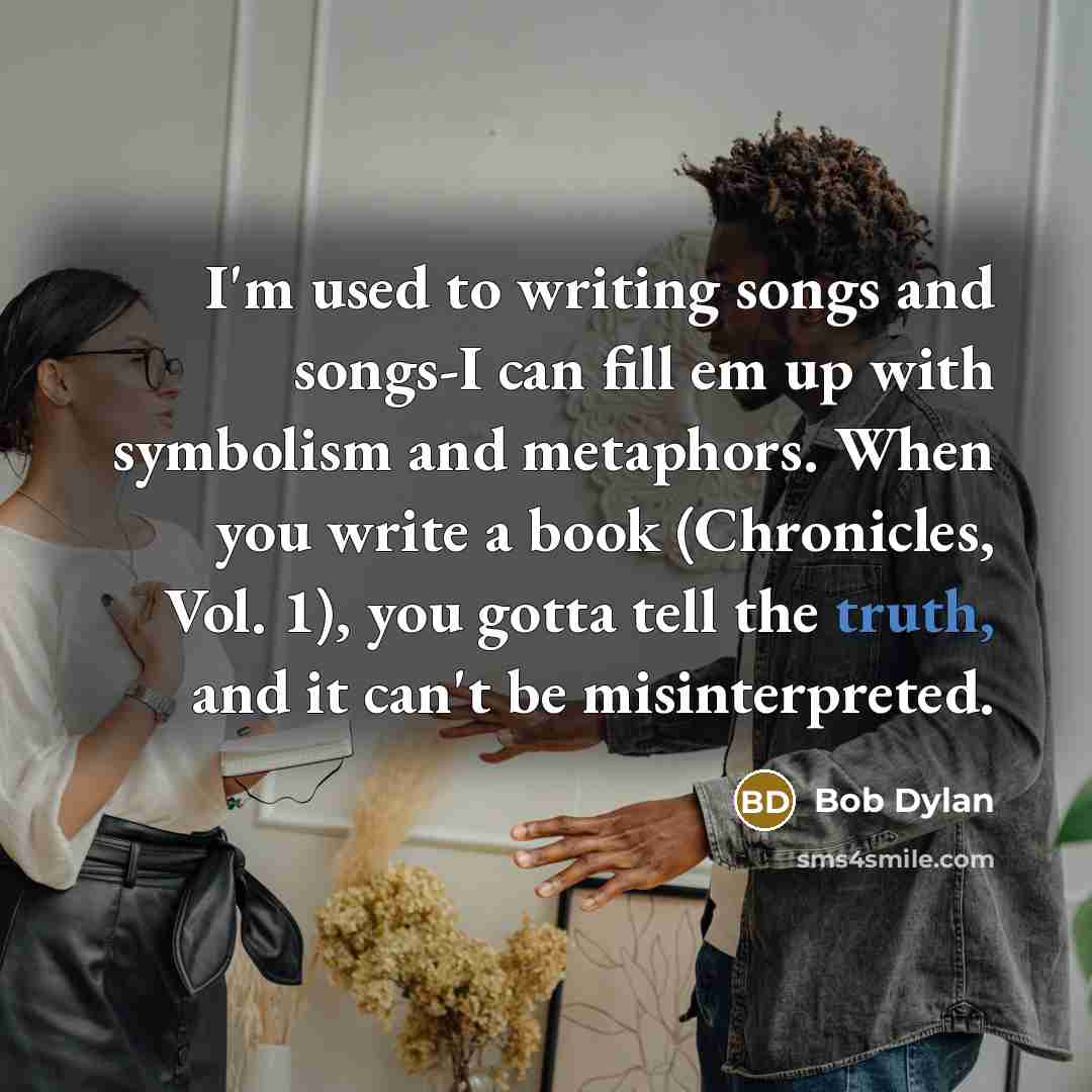 “I'm used to writing songs and songs-I can fill em up with symbolism and metaphors. When you write a book (Chronicles, Vol. 1), you gotta tell the truth, and it can't be misinterpreted.” quote by Bob Dylan