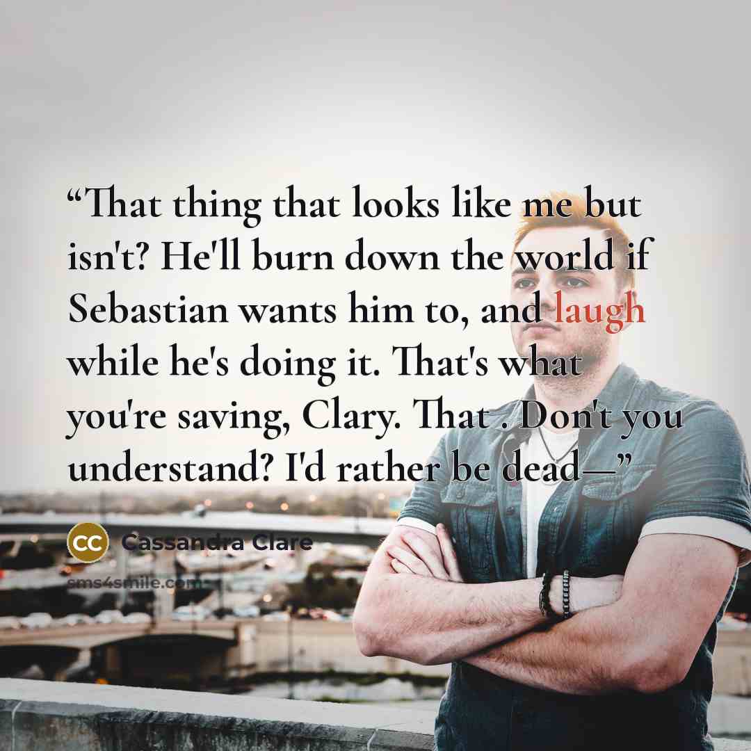“That thing that looks like me but isn't? He'll burn down the world if Sebastian wants him to, and laugh while he's doing it. That's what you're saving, Clary. That . Don't you understand? I'd rather be dead—” quote by Cassandra Clare