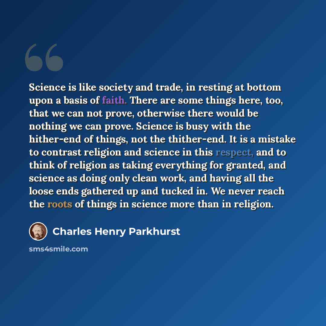 “Science is like society and trade, in resting at bottom upon a basis of faith. There are some things here, too, that we can not prove, otherwise there would be nothing we can prove. Science is busy with the hither-end of things, not the thither-end. It is a mistake to contrast religion and science…” quote by Charles Henry Parkhurst