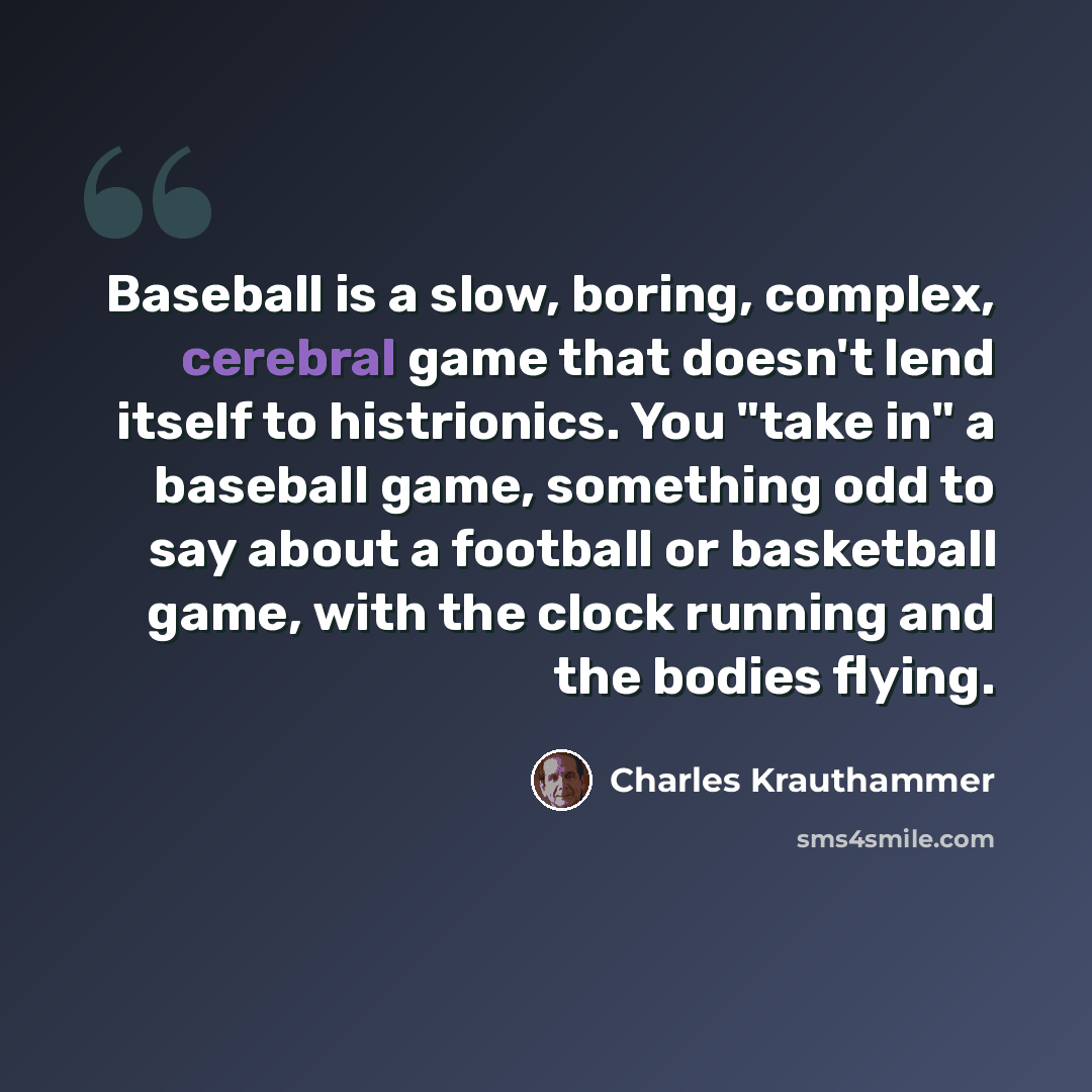 “Baseball is a slow, boring, complex, cerebral game that doesn't lend itself to histrionics. You "take in" a baseball game, something odd to say about a football or basketball game, with the clock running and the bodies flying.” quote by Charles Krauthammer