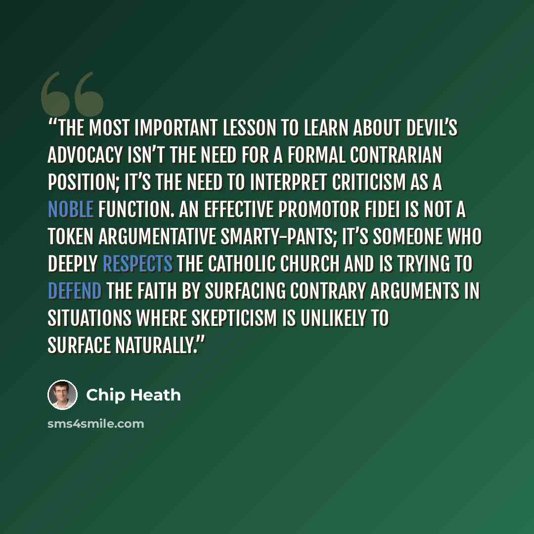 “The most important lesson to learn about devil’s advocacy isn’t the need for a formal contrarian position; it’s the need to interpret criticism as a noble function. An effective promotor fidei is not a token argumentative smarty-pants; it’s someone who deeply respects the Catholic Church and is…” quote by Chip Heath