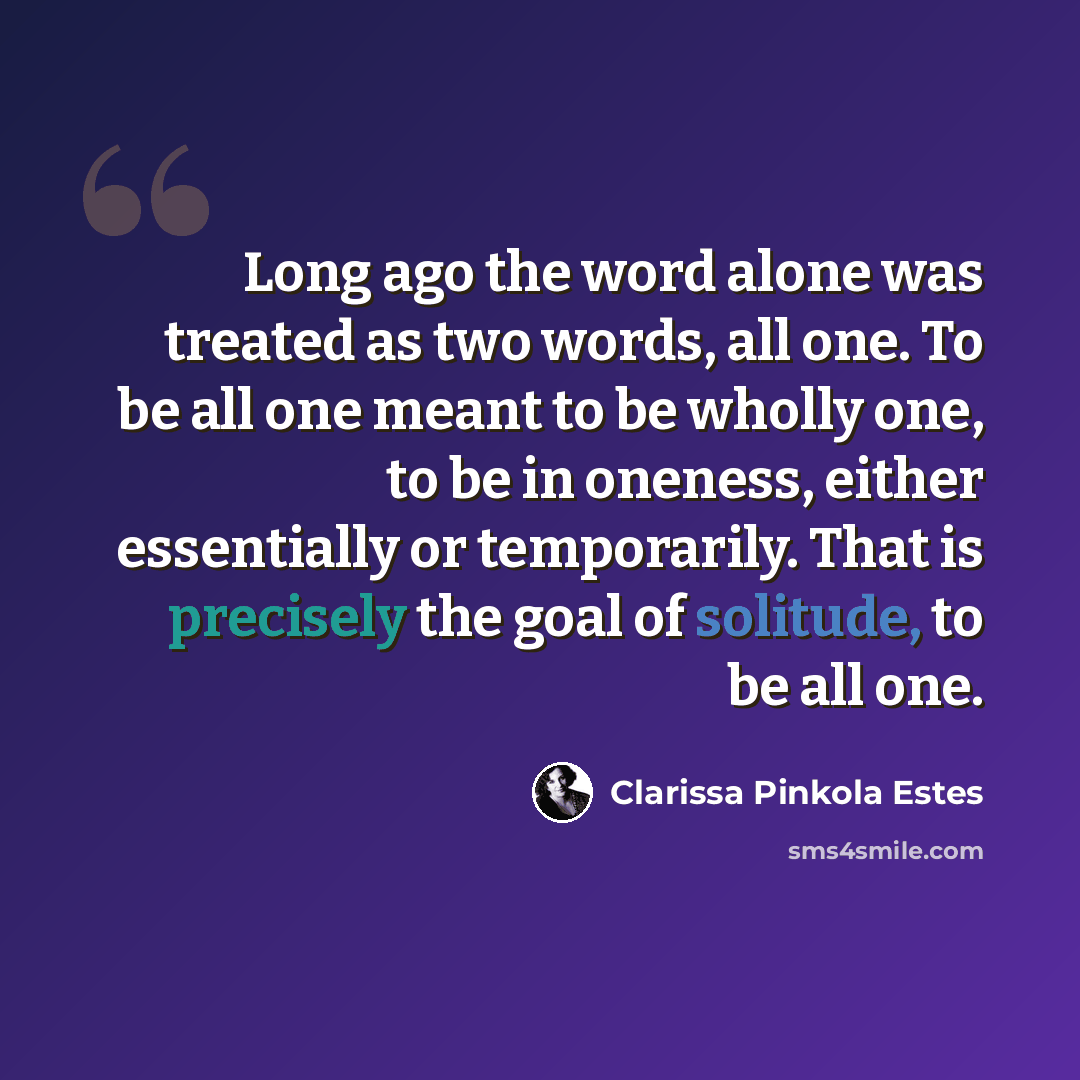 “Long ago the word alone was treated as two words, all one. To be all one meant to be wholly one, to be in oneness, either essentially or temporarily. That is precisely the goal of solitude, to be all one.” quote by Clarissa Pinkola Estes