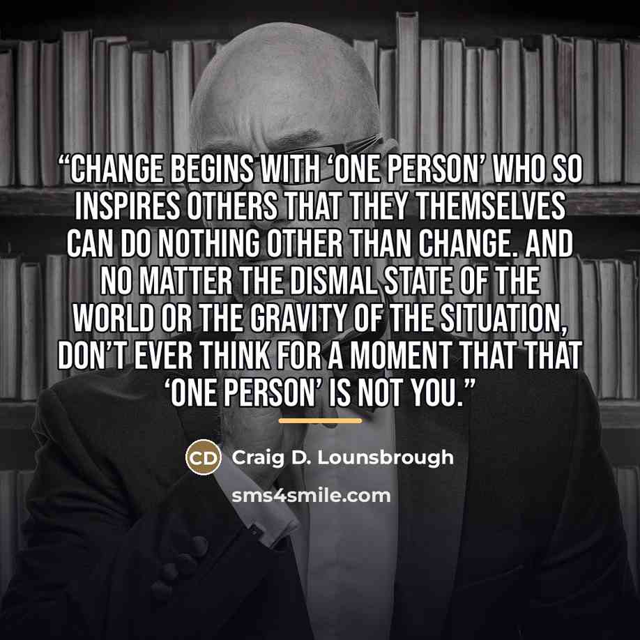 “Change begins with ‘one person’ who so inspires others that they themselves can do nothing other than change. And no matter the dismal state of the world or the gravity of the situation, don’t ever think for a moment that that ‘one person’ is not you.” quote by Craig D. Lounsbrough