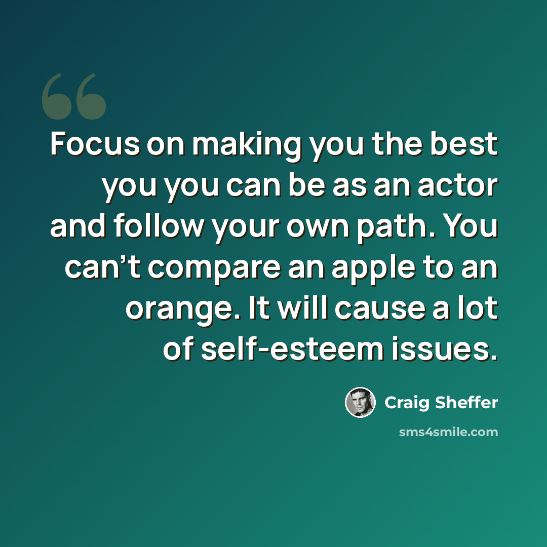 “Focus on making you the best you you can be as an actor and follow your own path. You can't compare an apple to an orange. It will cause a lot of self-esteem issues.” quote by Craig Sheffer