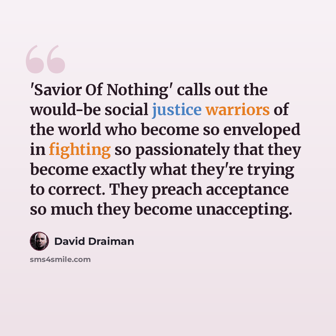 “'Savior Of Nothing' calls out the would-be social justice warriors of the world who become so enveloped in fighting so passionately that they become exactly what they're trying to correct. They preach acceptance so much they become unaccepting.” quote by David Draiman