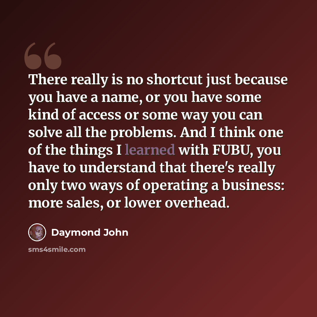 “There really is no shortcut just because you have a name, or you have some kind of access or some way you can solve all the problems. And I think one of the things I learned with FUBU, you have to understand that there's really only two ways of operating a business: more sales, or lower overhead.” quote by Daymond John