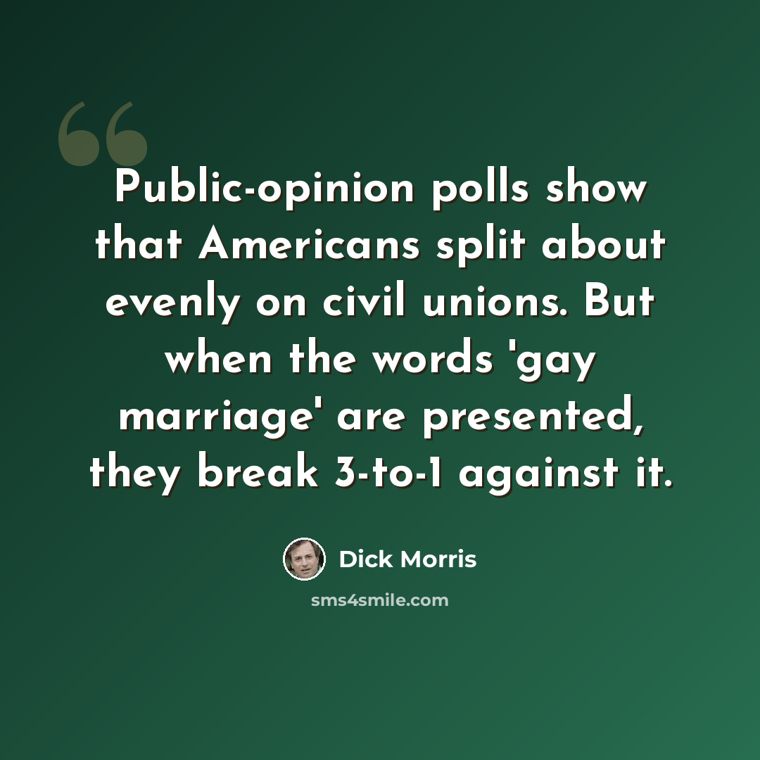 “Public-opinion polls show that Americans split about evenly on civil unions. But when the words 'gay marriage' are presented, they break 3-to-1 against it.” quote by Dick Morris