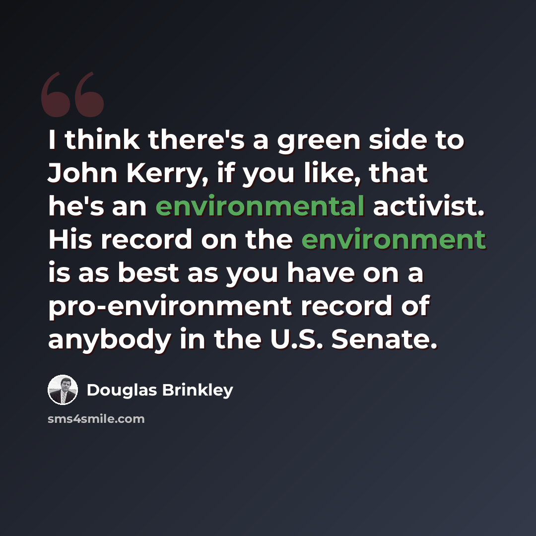 “I think there's a green side to John Kerry, if you like, that he's an environmental activist. His record on the environment is as best as you have on a pro-environment record of anybody in the U.S. Senate.” quote by Douglas Brinkley