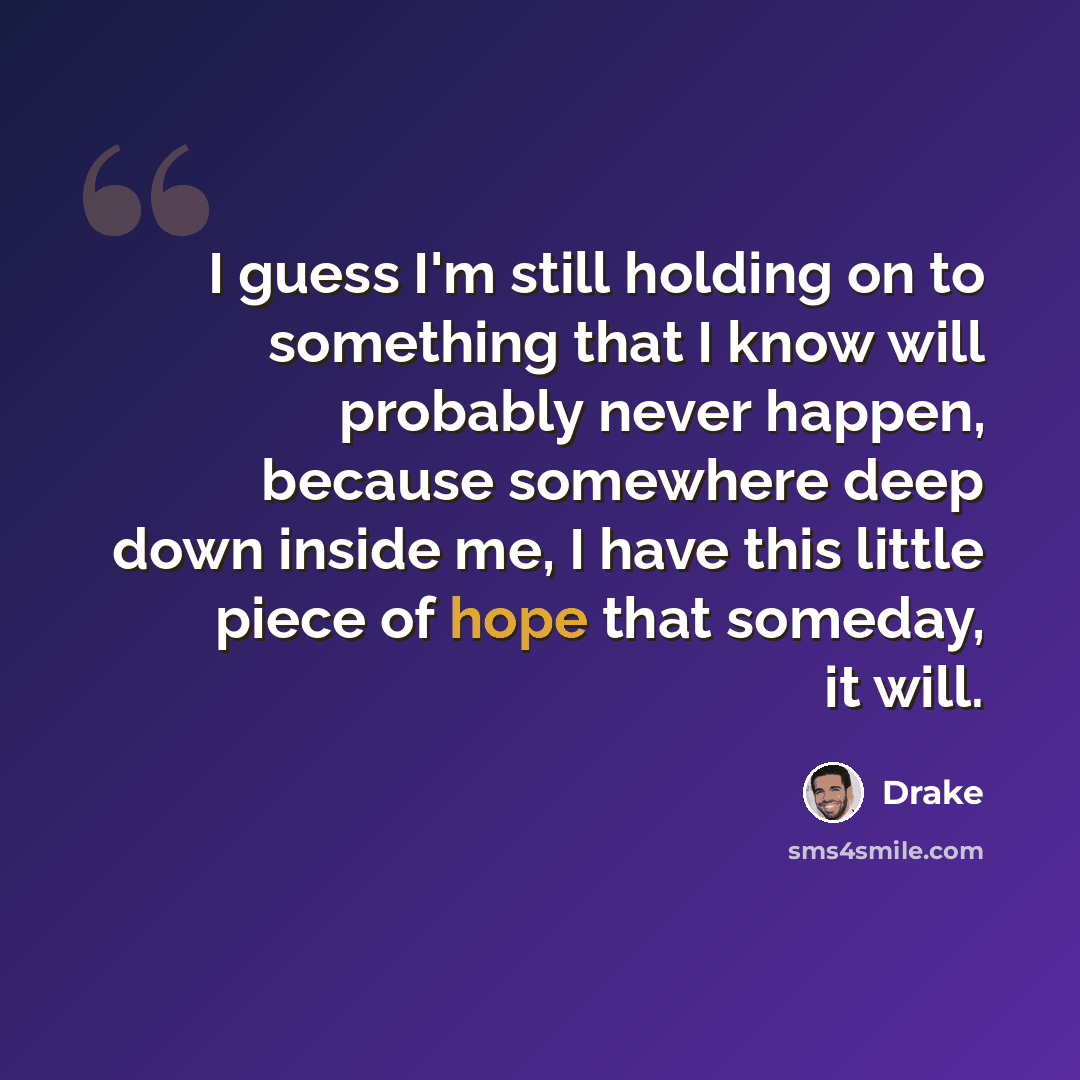 “I guess I'm still holding on to something that I know will probably never happen, because somewhere deep down inside me, I have this little piece of hope that someday, it will.” quote by Drake