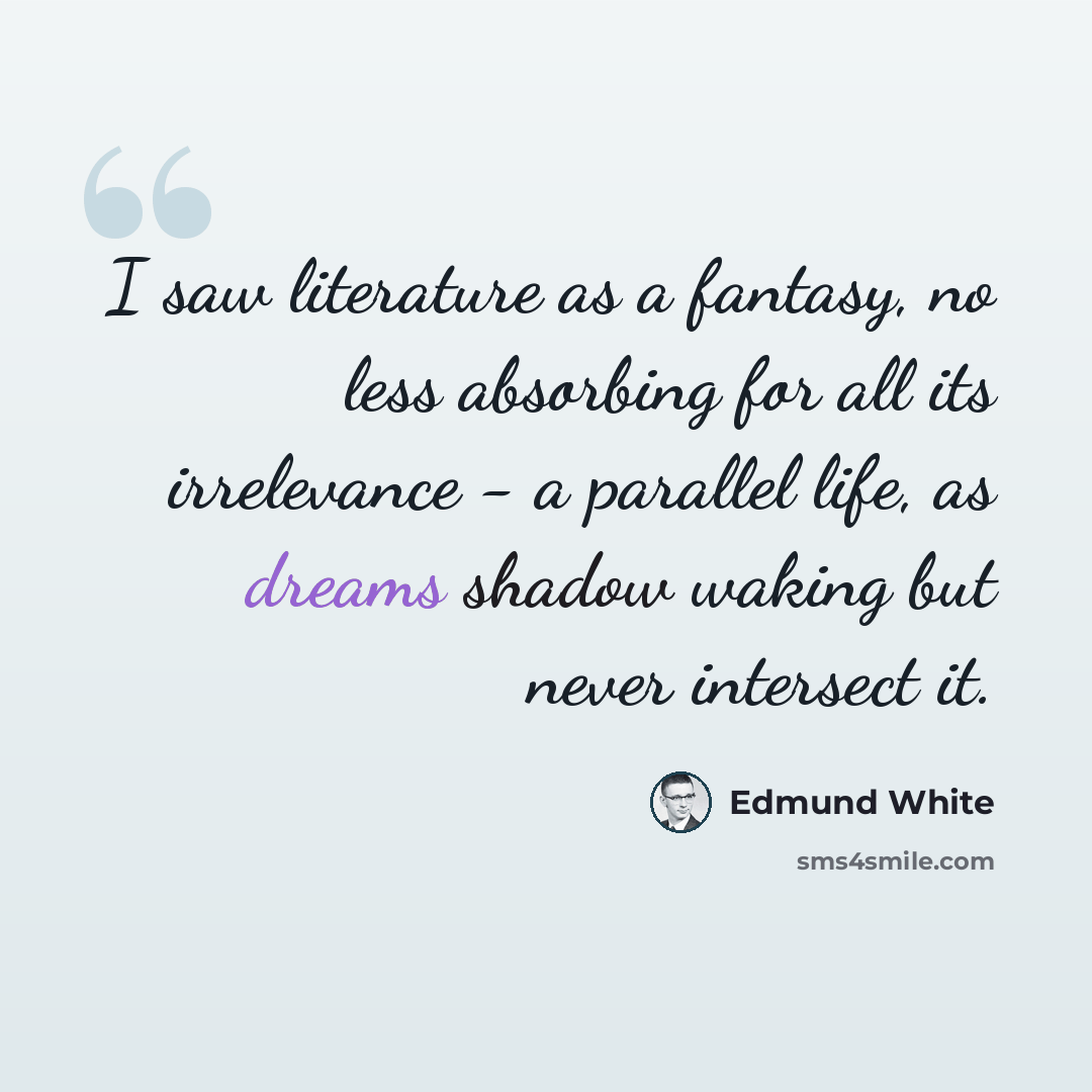 “I saw literature as a fantasy, no less absorbing for all its irrelevance - a parallel life, as dreams shadow waking but never intersect it.” quote by Edmund White