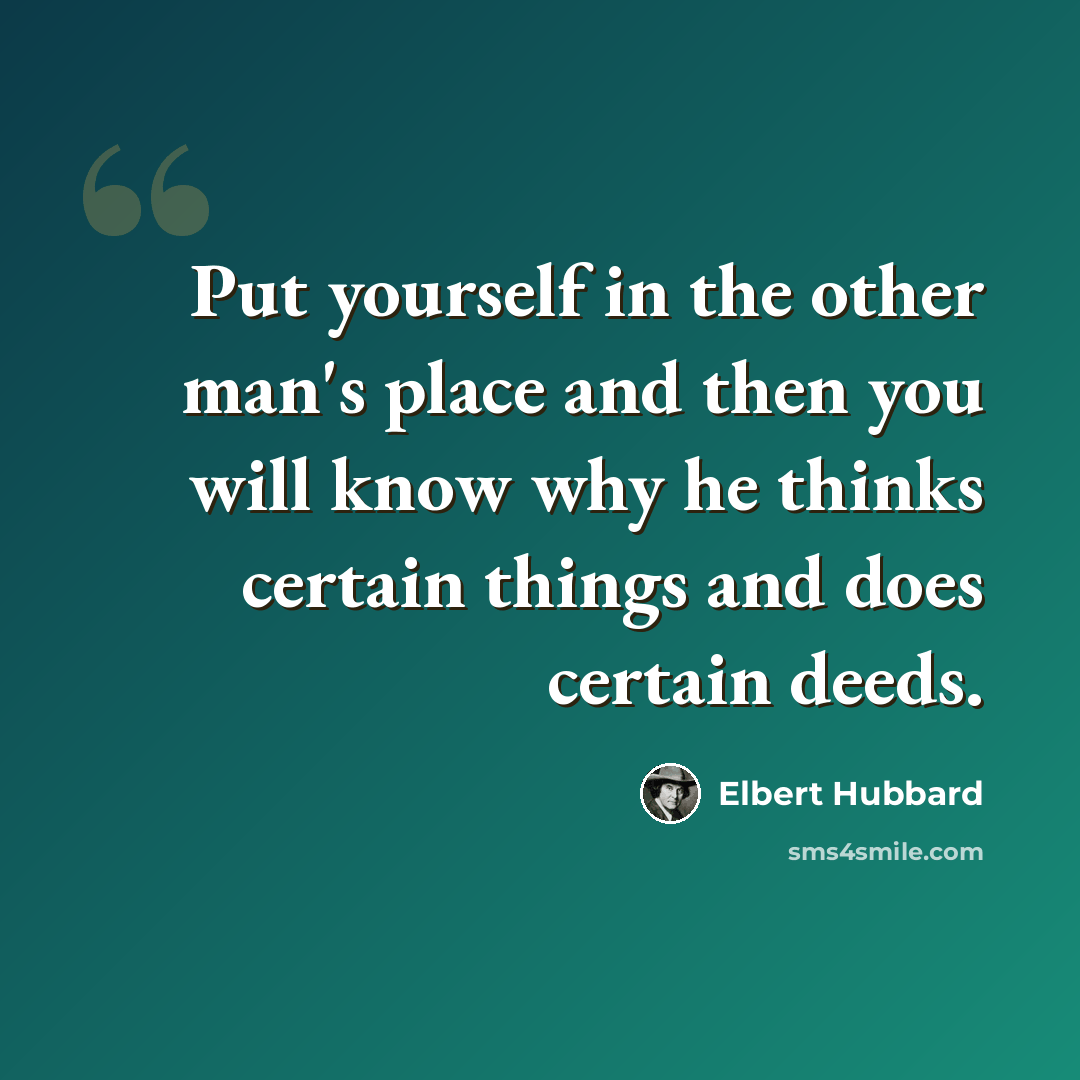 “Put yourself in the other man's place and then you will know why he thinks certain things and does certain deeds.” quote by Elbert Hubbard
