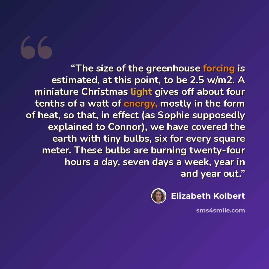 “The size of the greenhouse forcing is estimated, at this point, to be 2.5 w/m2. A miniature Christmas light gives off about four tenths of a watt of energy, mostly in the form of heat, so that, in effect (as Sophie supposedly explained to Connor), we have covered the earth with tiny bulbs, six for…” quote by Elizabeth Kolbert