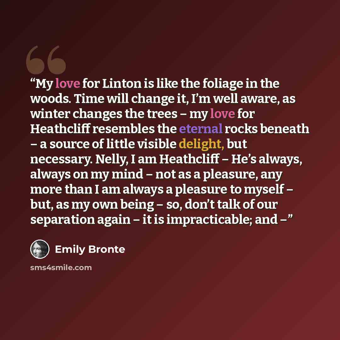 “My love for Linton is like the foliage in the woods. Time will change it, I’m well aware, as winter changes the trees – my love for Heathcliff resembles the eternal rocks beneath – a source of little visible delight, but necessary. Nelly, I am Heathcliff – He’s always, always on my mind – not as a…” quote by Emily Brontë