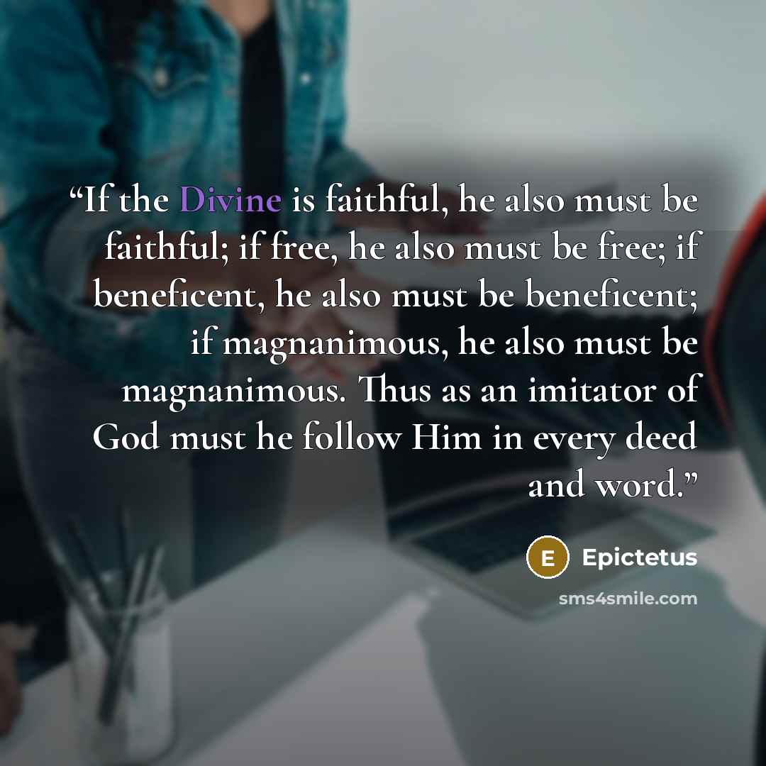“If the Divine is faithful, he also must be faithful; if free, he also must be free; if beneficent, he also must be beneficent; if magnanimous, he also must be magnanimous. Thus as an imitator of God must he follow Him in every deed and word.” quote by Epictetus