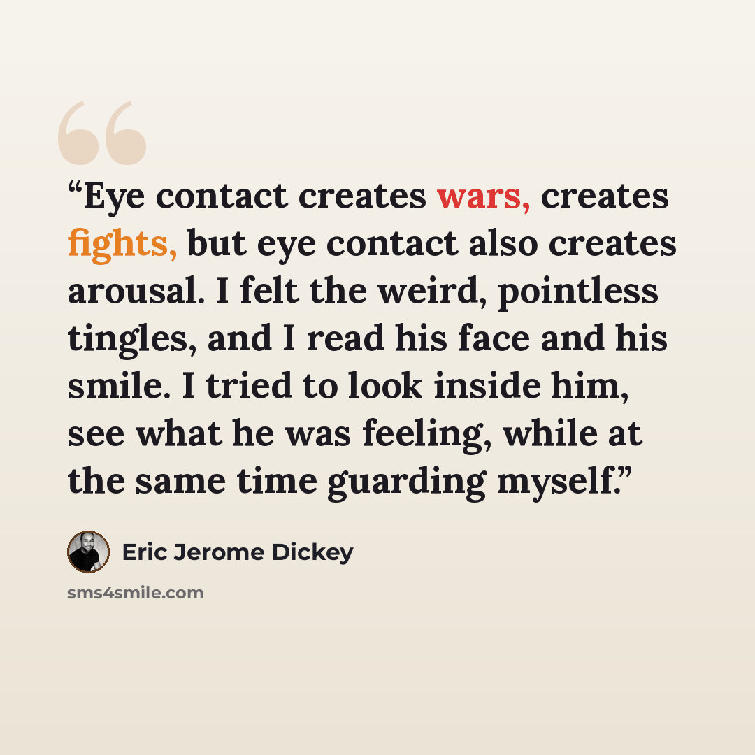 “Eye contact creates wars, creates fights, but eye contact also creates arousal. I felt the weird, pointless tingles, and I read his face and his smile. I tried to look inside him, see what he was feeling, while at the same time guarding myself.” quote by Eric Jerome Dickey