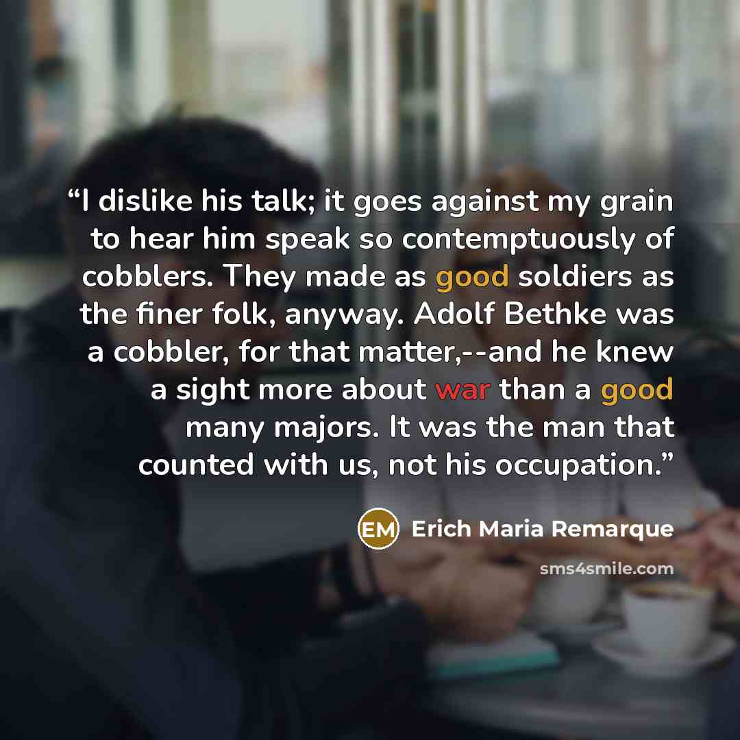 “I dislike his talk; it goes against my grain to hear him speak so contemptuously of cobblers. They made as good soldiers as the finer folk, anyway. Adolf Bethke was a cobbler, for that matter,--and he knew a sight more about war than a good many majors. It was the man that counted with us, not his…” quote by Erich Maria Remarque