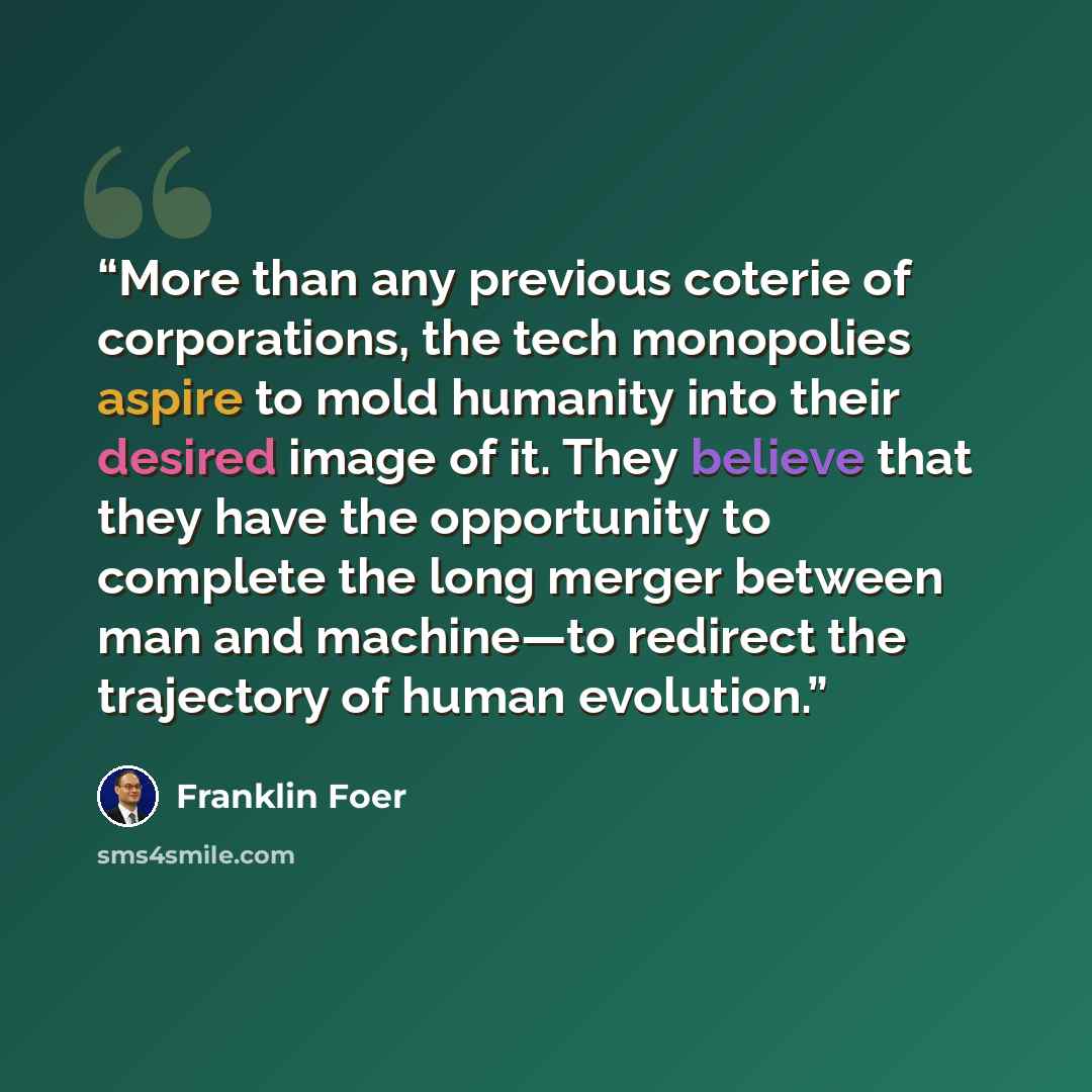 “More than any previous coterie of corporations, the tech monopolies aspire to mold humanity into their desired image of it. They believe that they have the opportunity to complete the long merger between man and machine—to redirect the trajectory of human evolution.” quote by Franklin Foer