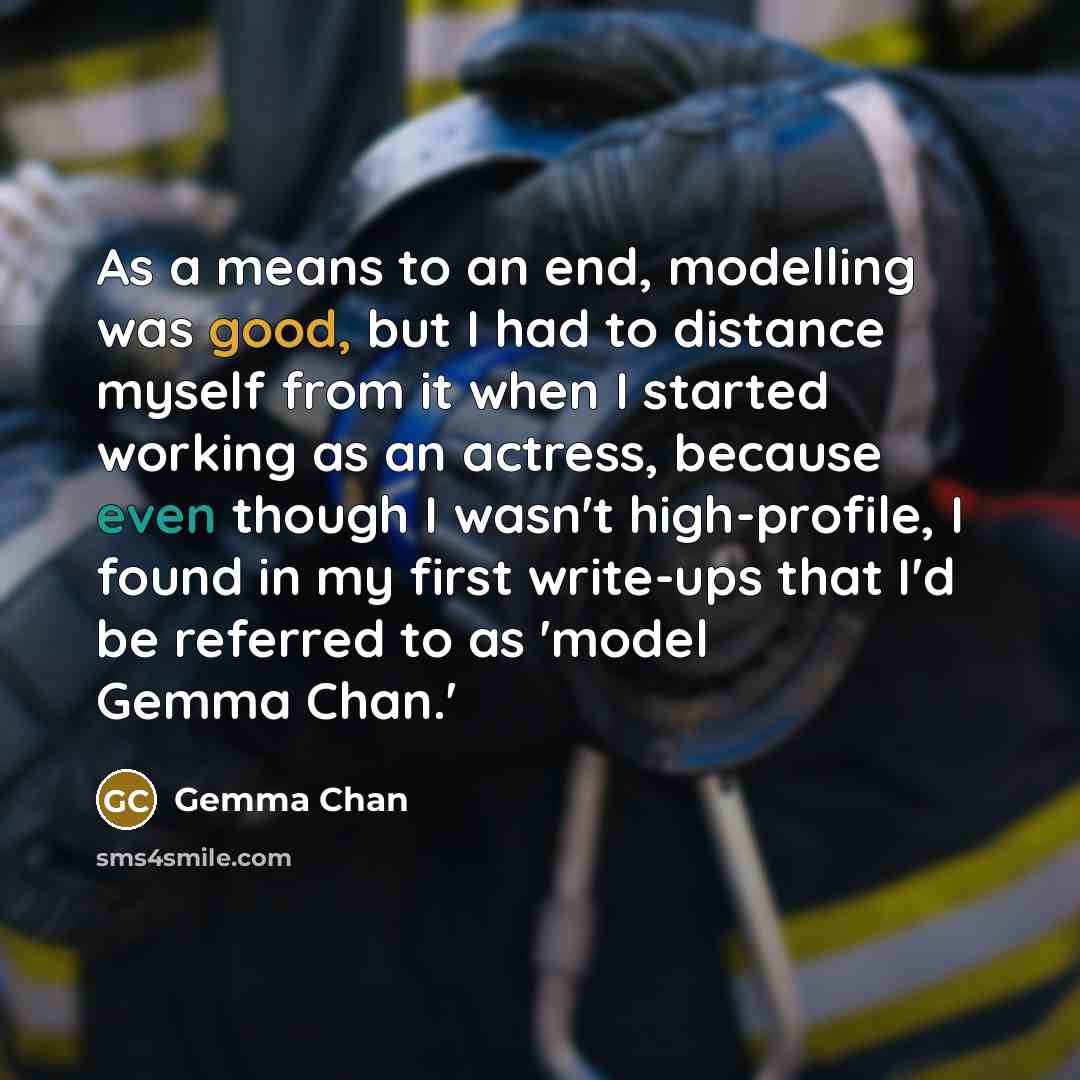 “As a means to an end, modelling was good, but I had to distance myself from it when I started working as an actress, because even though I wasn't high-profile, I found in my first write-ups that I'd be referred to as 'model Gemma Chan.'” quote by Gemma Chan