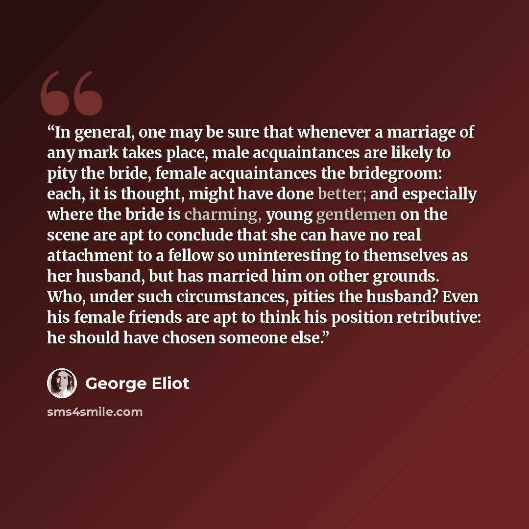 “In general, one may be sure that whenever a marriage of any mark takes place, male acquaintances are likely to pity the bride, female acquaintances the bridegroom: each, it is thought, might have done better; and especially where the bride is charming, young gentlemen on the scene are apt to…” quote by George Eliot