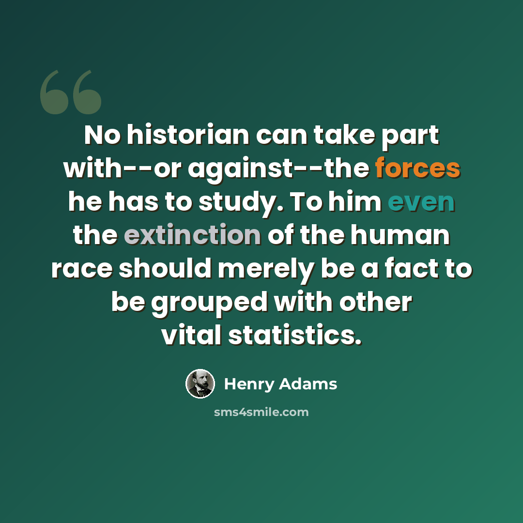“No historian can take part with--or against--the forces he has to study. To him even the extinction of the human race should merely be a fact to be grouped with other vital statistics.” quote by Henry Adams