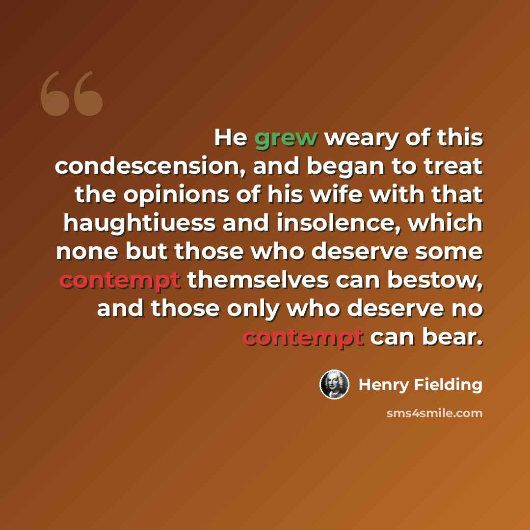 “He grew weary of this condescension, and began to treat the opinions of his wife with that haughtiuess and insolence, which none but those who deserve some contempt themselves can bestow, and those only who deserve no contempt can bear.” quote by Henry Fielding