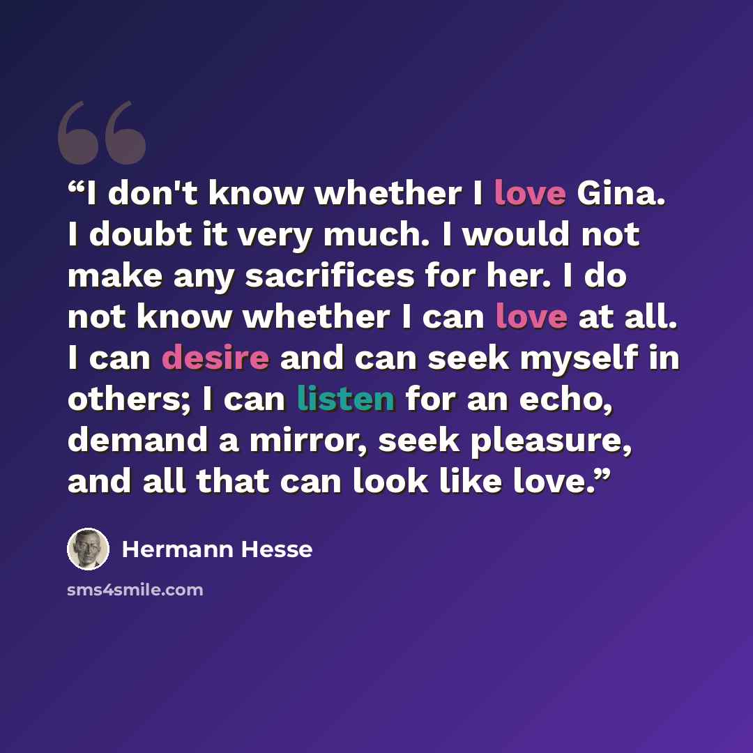 “I don't know whether I love Gina. I doubt it very much. I would not make any sacrifices for her. I do not know whether I can love at all. I can desire and can seek myself in others; I can listen for an echo, demand a mirror, seek pleasure, and all that can look like love.” quote by Hermann Hesse