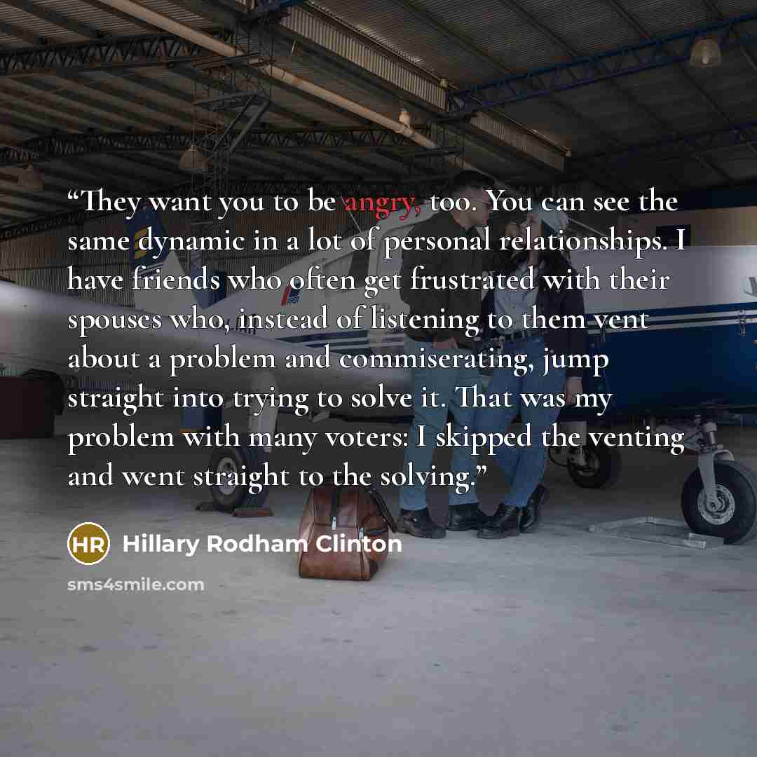 “They want you to be angry, too. You can see the same dynamic in a lot of personal relationships. I have friends who often get frustrated with their spouses who, instead of listening to them vent about a problem and commiserating, jump straight into trying to solve it. That was my problem with many…” quote by Hillary Rodham Clinton