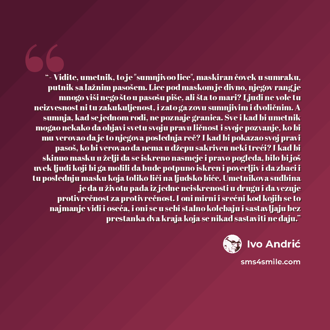 “- Vidite, umetnik, to je "sumnjivoo lice", maskiran čovek u sumraku, putnik sa lažnim pasošem. Lice pod maskom je divno, njegov rang je mnogo viši nego što u pasošu piše, ali šta to mari? Ljudi ne vole tu neizvesnost ni tu zakukuljenost, i zato ga zovu sumnjivim i dvoličnim. A sumnja, kad se…” quote by Ivo Andrić